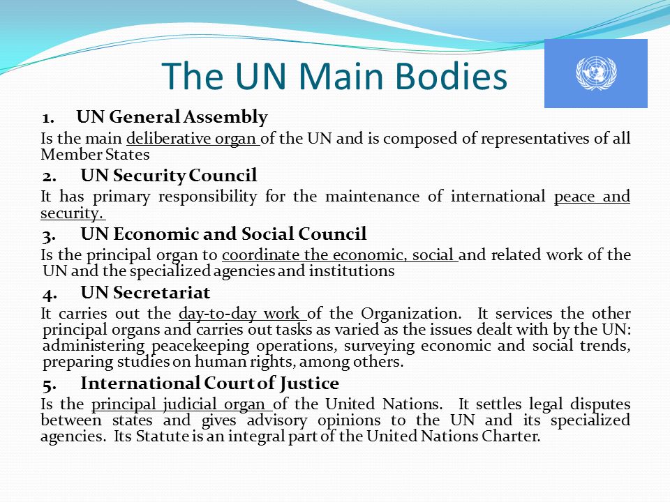 The UN Main Bodies 1.UN General Assembly Is the main deliberative organ of the UN and is composed of representatives of all Member States 2.UN Security Council It has primary responsibility for the maintenance of international peace and security.