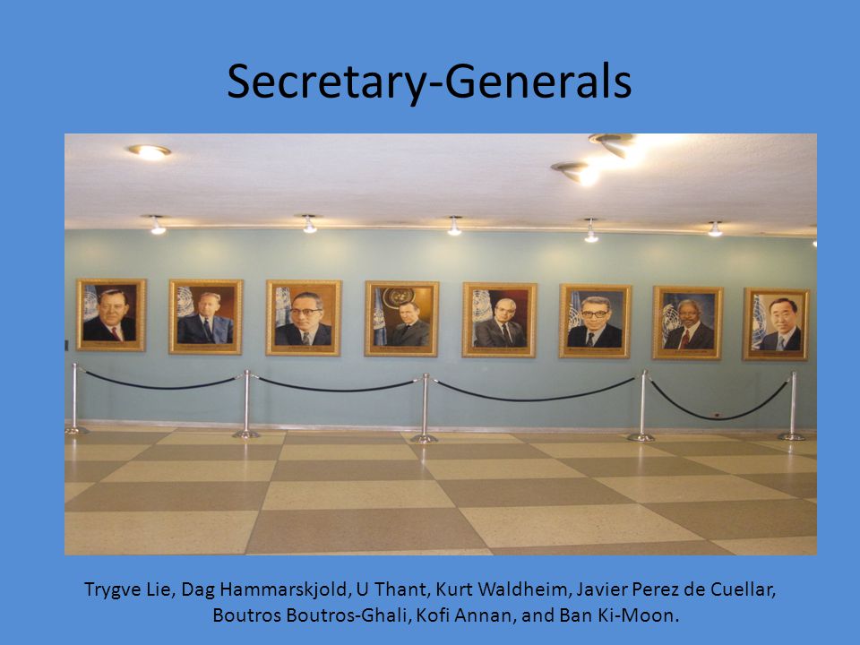 Secretary-Generals Trygve Lie, Dag Hammarskjold, U Thant, Kurt Waldheim, Javier Perez de Cuellar, Boutros Boutros-Ghali, Kofi Annan, and Ban Ki-Moon.