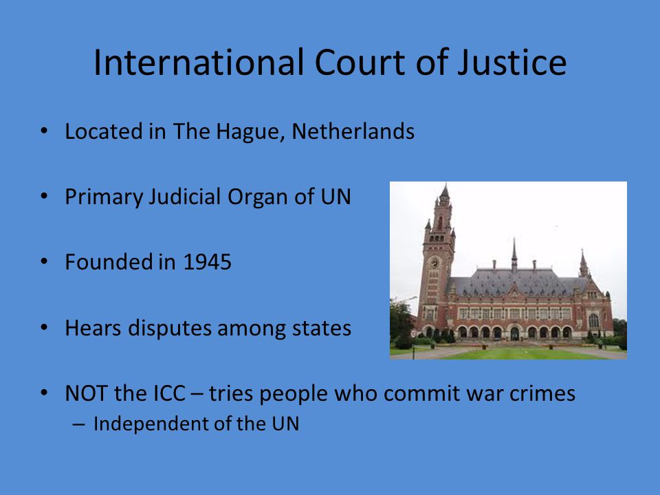 International Court of Justice Located in The Hague, Netherlands Primary Judicial Organ of UN Founded in 1945 Hears disputes among states NOT the ICC – tries people who commit war crimes – Independent of the UN
