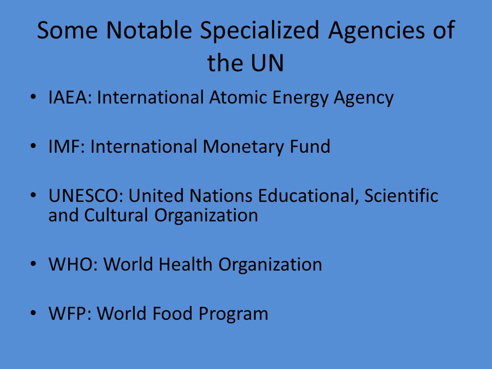 Some Notable Specialized Agencies of the UN IAEA: International Atomic Energy Agency IMF: International Monetary Fund UNESCO: United Nations Educational, Scientific and Cultural Organization WHO: World Health Organization WFP: World Food Program