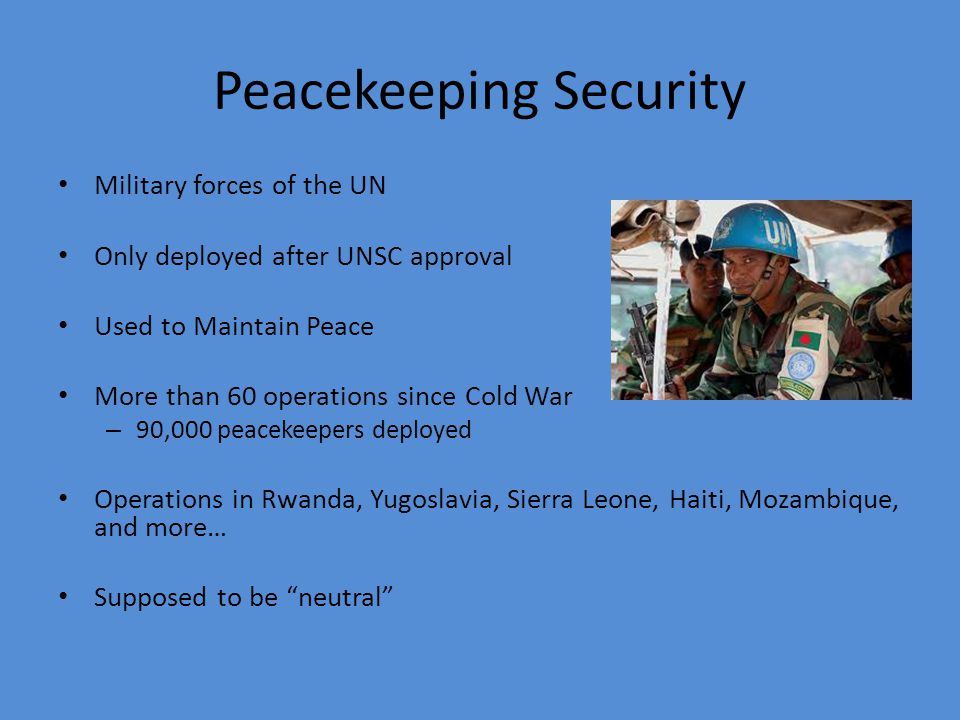 Peacekeeping Security Military forces of the UN Only deployed after UNSC approval Used to Maintain Peace More than 60 operations since Cold War – 90,000 peacekeepers deployed Operations in Rwanda, Yugoslavia, Sierra Leone, Haiti, Mozambique, and more… Supposed to be neutral