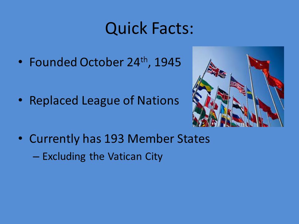 Quick Facts: Founded October 24 th, 1945 Replaced League of Nations Currently has 193 Member States – Excluding the Vatican City