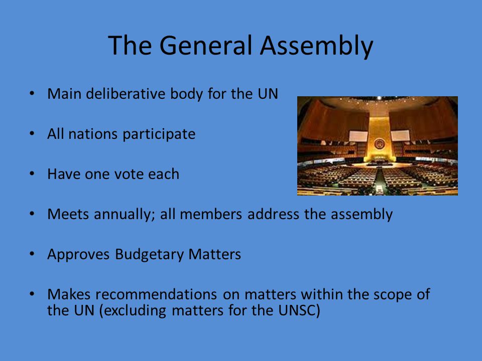 The General Assembly Main deliberative body for the UN All nations participate Have one vote each Meets annually; all members address the assembly Approves Budgetary Matters Makes recommendations on matters within the scope of the UN (excluding matters for the UNSC)