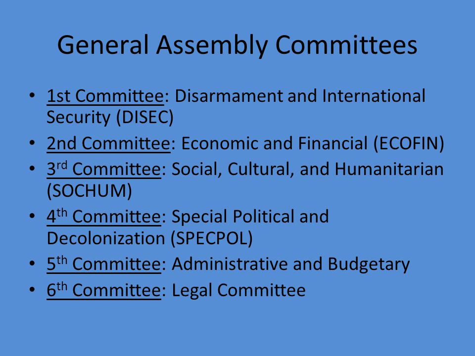 General Assembly Committees 1st Committee: Disarmament and International Security (DISEC) 2nd Committee: Economic and Financial (ECOFIN) 3 rd Committee: Social, Cultural, and Humanitarian (SOCHUM) 4 th Committee: Special Political and Decolonization (SPECPOL) 5 th Committee: Administrative and Budgetary 6 th Committee: Legal Committee