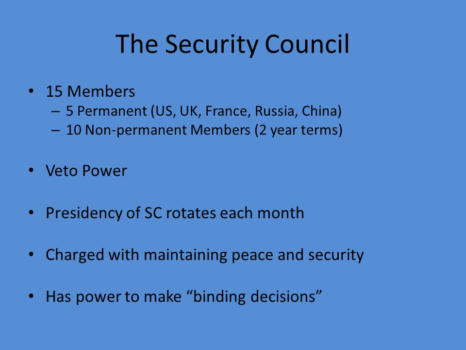 The Security Council 15 Members – 5 Permanent (US, UK, France, Russia, China) – 10 Non-permanent Members (2 year terms) Veto Power Presidency of SC rotates each month Charged with maintaining peace and security Has power to make binding decisions