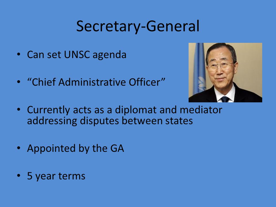 Secretary-General Can set UNSC agenda Chief Administrative Officer Currently acts as a diplomat and mediator addressing disputes between states Appointed by the GA 5 year terms