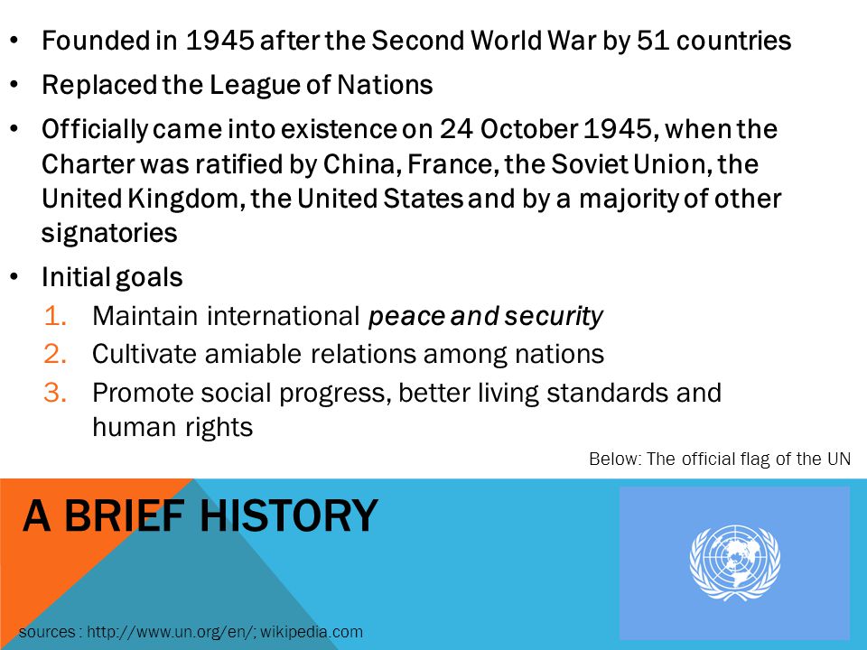 A BRIEF HISTORY Founded in 1945 after the Second World War by 51 countries Replaced the League of Nations Officially came into existence on 24 October 1945, when the Charter was ratified by China, France, the Soviet Union, the United Kingdom, the United States and by a majority of other signatories Initial goals 1.Maintain international peace and security 2.Cultivate amiable relations among nations 3.Promote social progress, better living standards and human rights Below: The official flag of the UN sources :   wikipedia.com