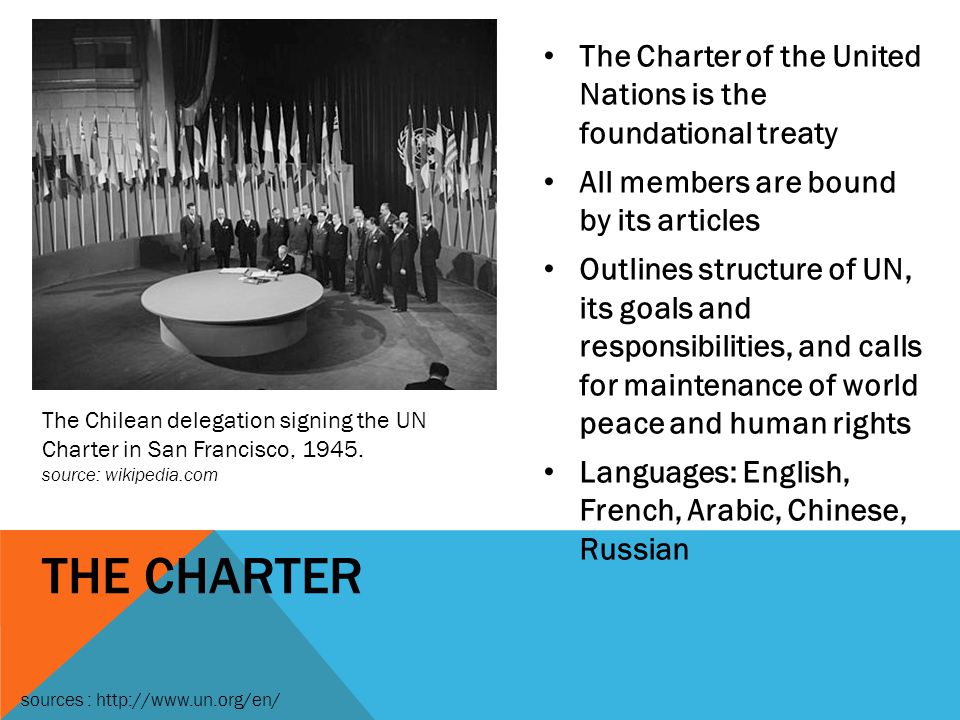 THE CHARTER The Charter of the United Nations is the foundational treaty All members are bound by its articles Outlines structure of UN, its goals and responsibilities, and calls for maintenance of world peace and human rights Languages: English, French, Arabic, Chinese, Russian The Chilean delegation signing the UN Charter in San Francisco, 1945.