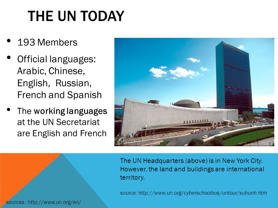 THE UN TODAY 193 Members Official languages: Arabic, Chinese, English, Russian, French and Spanish The working languages at the UN Secretariat are English and French The UN Headquarters (above) is in New York City.