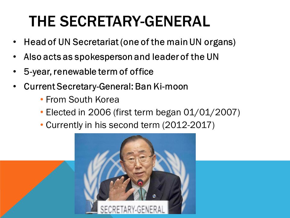 THE SECRETARY-GENERAL Head of UN Secretariat (one of the main UN organs) Also acts as spokesperson and leader of the UN 5-year, renewable term of office Current Secretary-General: Ban Ki-moon From South Korea Elected in 2006 (first term began 01/01/2007) Currently in his second term ( )