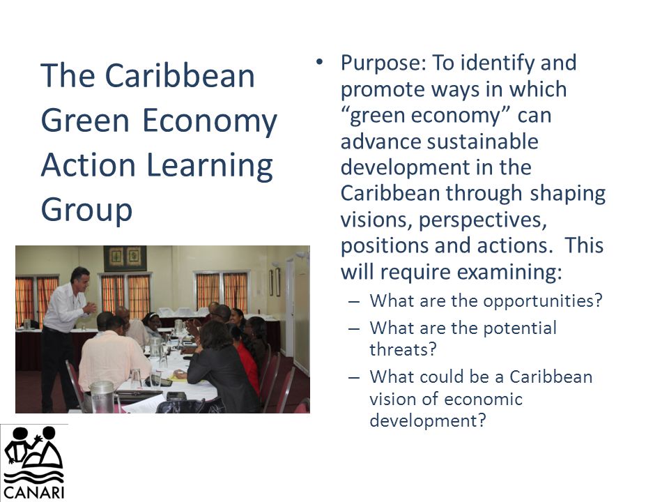 The Caribbean Green Economy Action Learning Group Purpose: To identify and promote ways in which green economy can advance sustainable development in the Caribbean through shaping visions, perspectives, positions and actions.