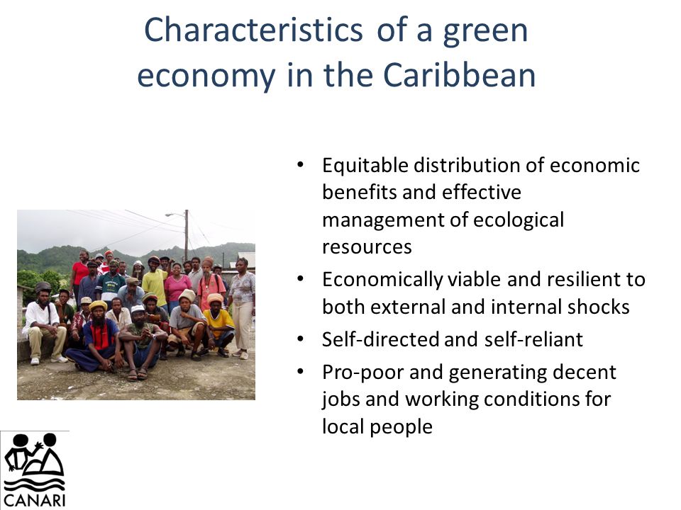 Characteristics of a green economy in the Caribbean Equitable distribution of economic benefits and effective management of ecological resources Economically viable and resilient to both external and internal shocks Self-directed and self-reliant Pro-poor and generating decent jobs and working conditions for local people