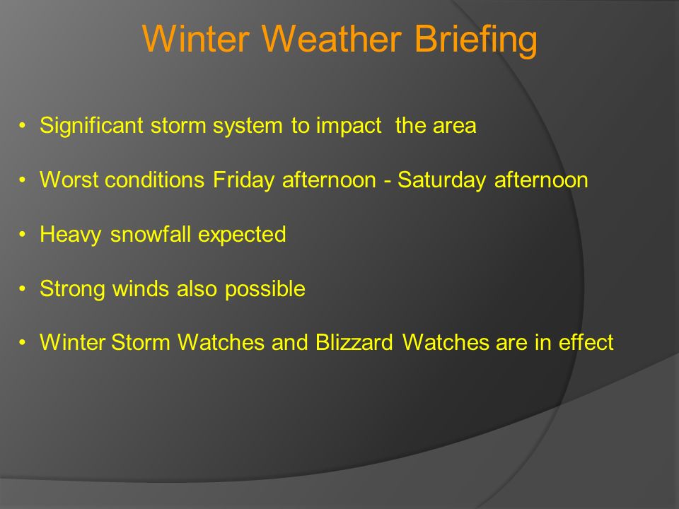 Winter Weather Briefing Significant storm system to impact the area Worst conditions Friday afternoon - Saturday afternoon Heavy snowfall expected Strong winds also possible Winter Storm Watches and Blizzard Watches are in effect