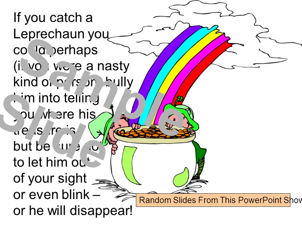 If you catch a Leprechaun you could perhaps (if you were a nasty kind of person) bully him into telling you where his treasure is, but be sure not to let him out of your sight or even blink – or he will disappear.