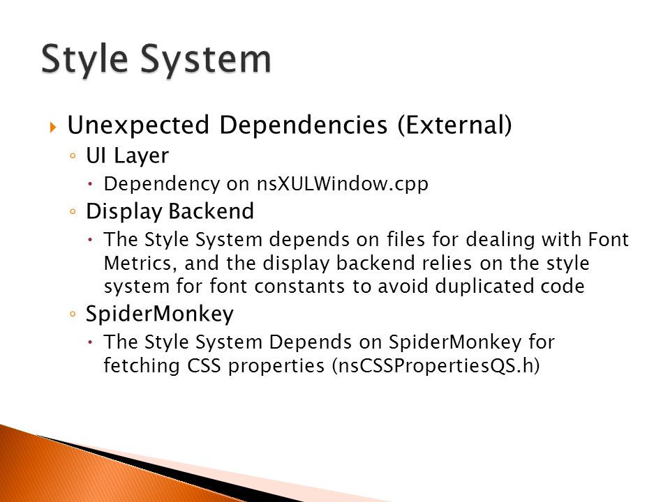  Unexpected Dependencies (External) ◦ UI Layer  Dependency on nsXULWindow.cpp ◦ Display Backend  The Style System depends on files for dealing with Font Metrics, and the display backend relies on the style system for font constants to avoid duplicated code ◦ SpiderMonkey  The Style System Depends on SpiderMonkey for fetching CSS properties (nsCSSPropertiesQS.h)