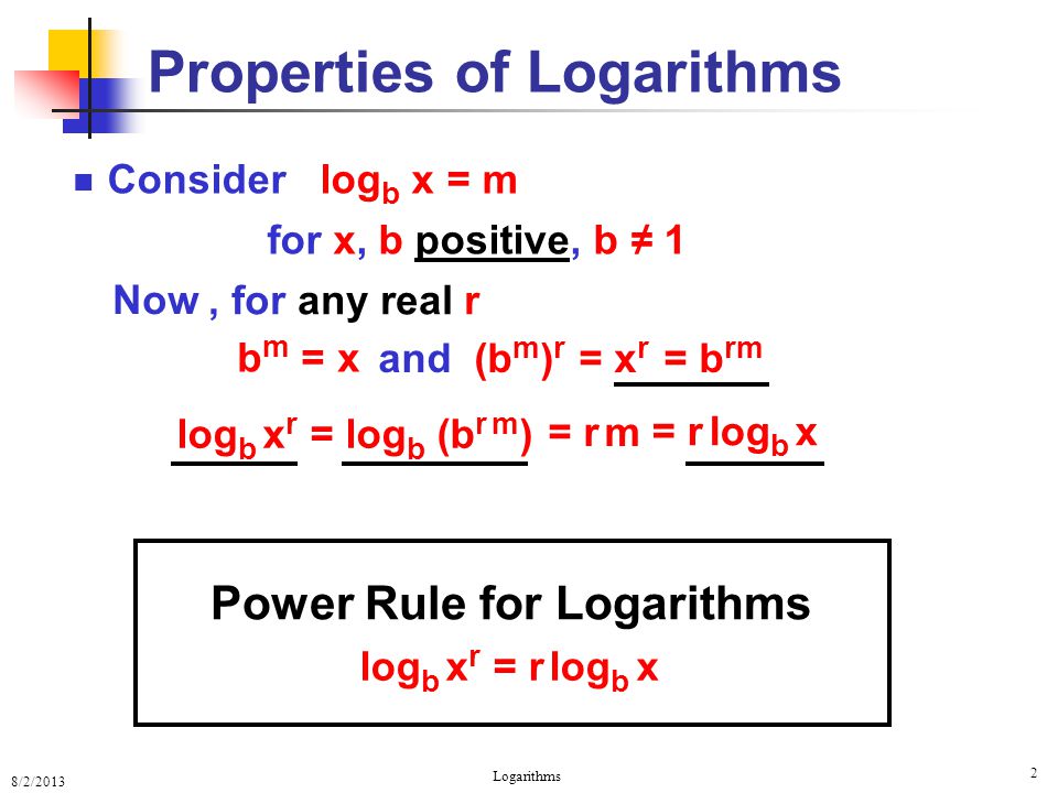 8/2/2013 Logarithms 2 log b x r = log b (b r m ) Properties of Logarithms Consider log b x = m for x, b positive, b ≠ 1 log b x r = r log b x and (b m ) r = x r = r m = r log b x, for any real r Now b m = x = b rm Power Rule for Logarithms