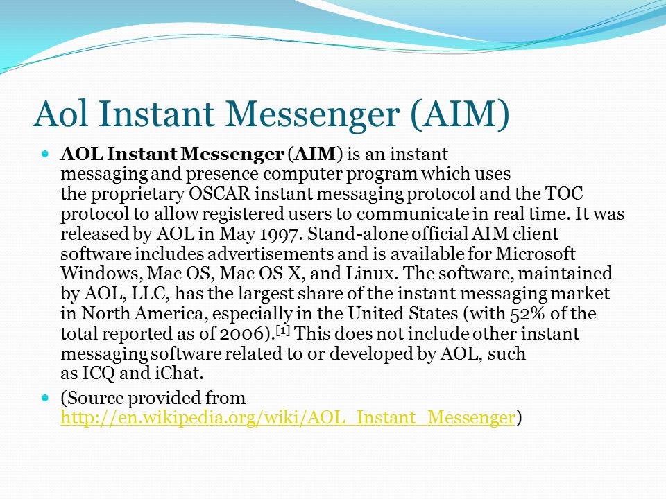Aol Instant Messenger (AIM) AOL Instant Messenger (AIM) is an instant messaging and presence computer program which uses the proprietary OSCAR instant messaging protocol and the TOC protocol to allow registered users to communicate in real time.