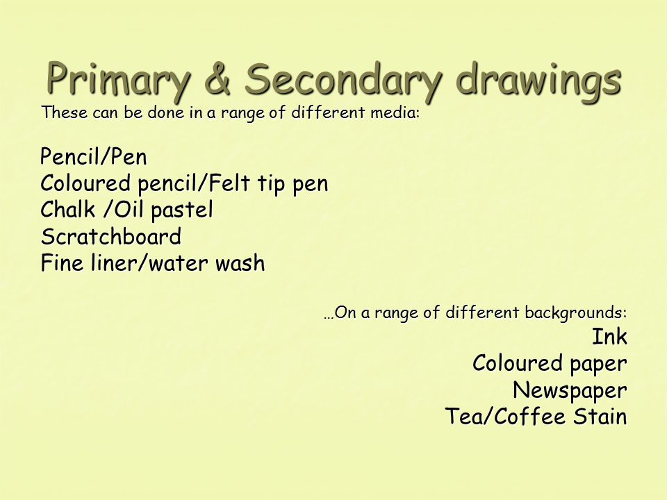Primary & Secondary drawings These can be done in a range of different media: Pencil/Pen Coloured pencil/Felt tip pen Chalk /Oil pastel Scratchboard Fine liner/water wash …On a range of different backgrounds: Ink Coloured paper Newspaper Tea/Coffee Stain