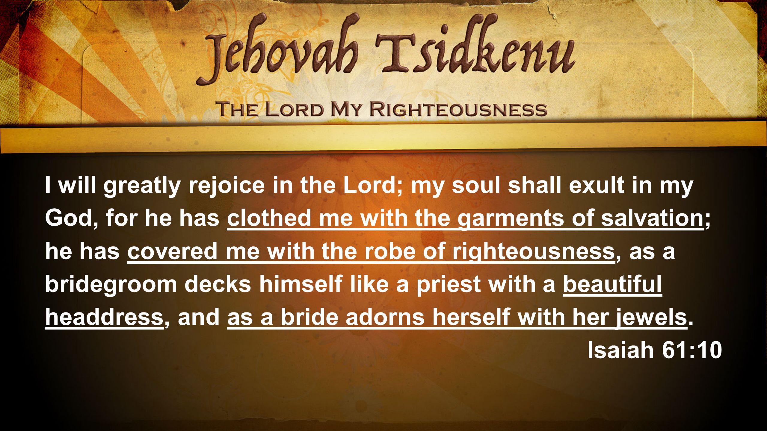 I will greatly rejoice in the Lord; my soul shall exult in my God, for he has clothed me with the garments of salvation; he has covered me with the robe of righteousness, as a bridegroom decks himself like a priest with a beautiful headdress, and as a bride adorns herself with her jewels.