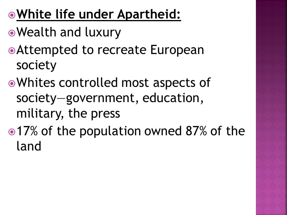  White life under Apartheid:  Wealth and luxury  Attempted to recreate European society  Whites controlled most aspects of society—government, education, military, the press  17% of the population owned 87% of the land