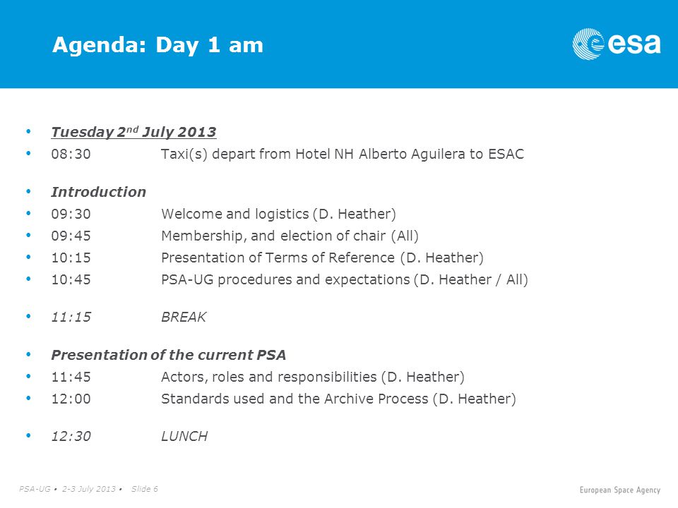 PSA-UG  2-3 July 2013  Slide 6 Agenda: Day 1 am Tuesday 2 nd July :30Taxi(s) depart from Hotel NH Alberto Aguilera to ESAC Introduction 09:30Welcome and logistics (D.