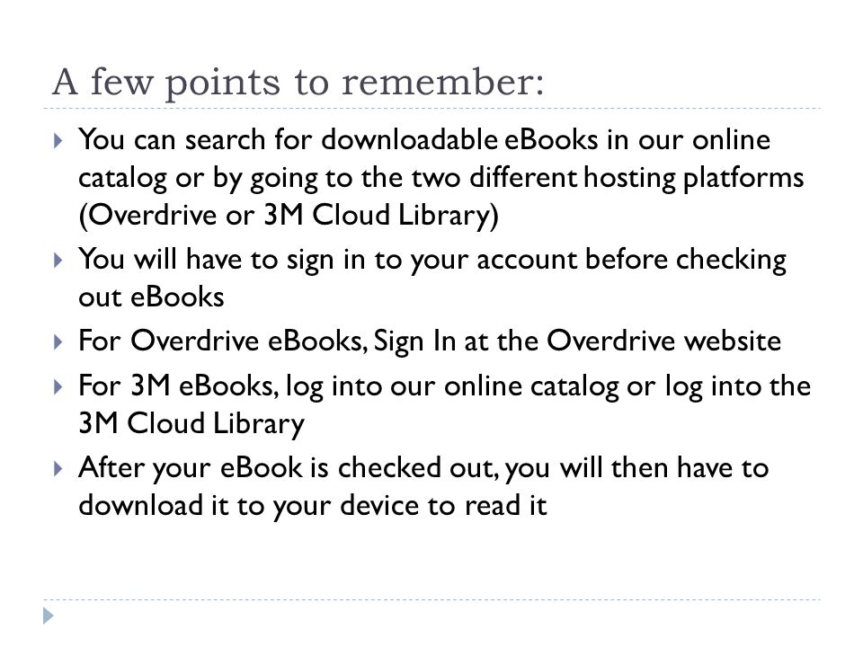 A few points to remember:  You can search for downloadable eBooks in our online catalog or by going to the two different hosting platforms (Overdrive or 3M Cloud Library)  You will have to sign in to your account before checking out eBooks  For Overdrive eBooks, Sign In at the Overdrive website  For 3M eBooks, log into our online catalog or log into the 3M Cloud Library  After your eBook is checked out, you will then have to download it to your device to read it