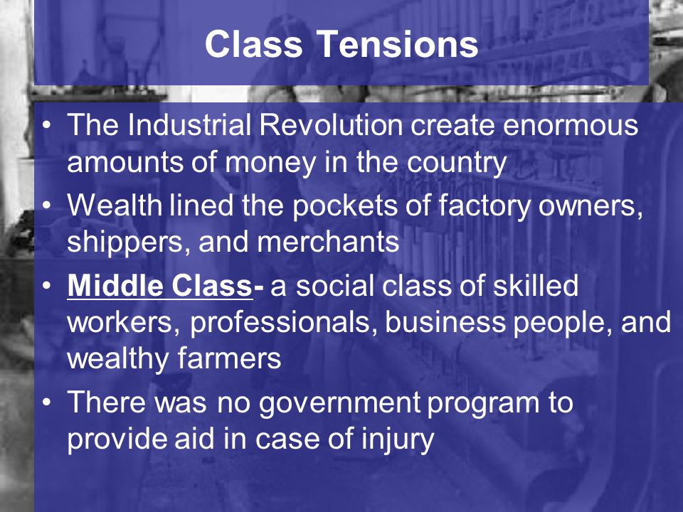 Class Tensions The Industrial Revolution create enormous amounts of money in the country Wealth lined the pockets of factory owners, shippers, and merchants Middle Class- a social class of skilled workers, professionals, business people, and wealthy farmers There was no government program to provide aid in case of injury
