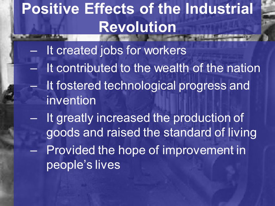 Positive Effects of the Industrial Revolution –It created jobs for workers –It contributed to the wealth of the nation –It fostered technological progress and invention –It greatly increased the production of goods and raised the standard of living –Provided the hope of improvement in people’s lives