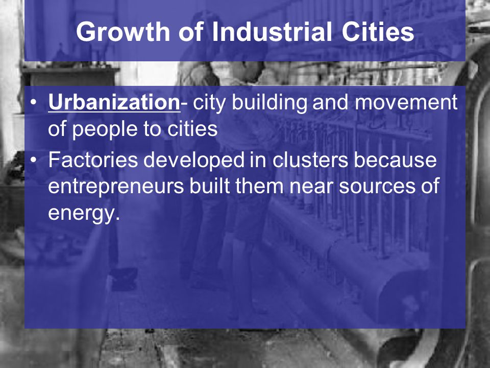 Growth of Industrial Cities Urbanization- city building and movement of people to cities Factories developed in clusters because entrepreneurs built them near sources of energy.