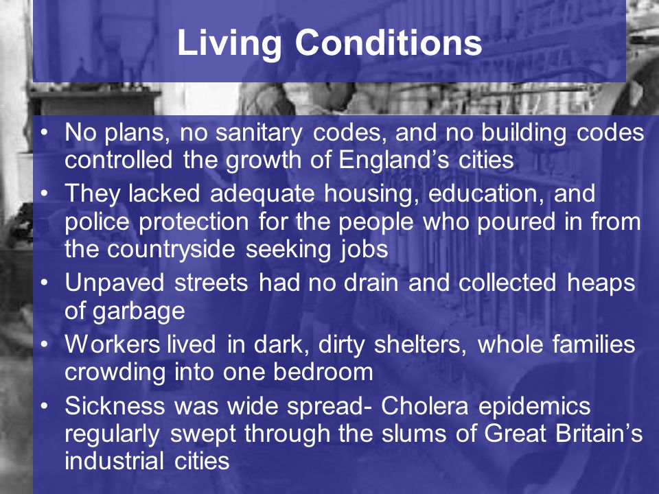 Living Conditions No plans, no sanitary codes, and no building codes controlled the growth of England’s cities They lacked adequate housing, education, and police protection for the people who poured in from the countryside seeking jobs Unpaved streets had no drain and collected heaps of garbage Workers lived in dark, dirty shelters, whole families crowding into one bedroom Sickness was wide spread- Cholera epidemics regularly swept through the slums of Great Britain’s industrial cities