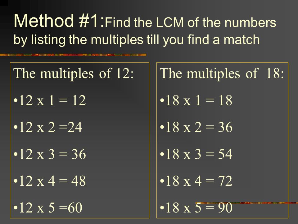 Method #1: Find the LCM of the numbers by listing the multiples till you find a match The multiples of 12: 12 x 1 = x 2 =24 12 x 3 = x 4 = x 5 =60 The multiples of 18: 18 x 1 = x 2 = x 3 = x 4 = x 5 = 90