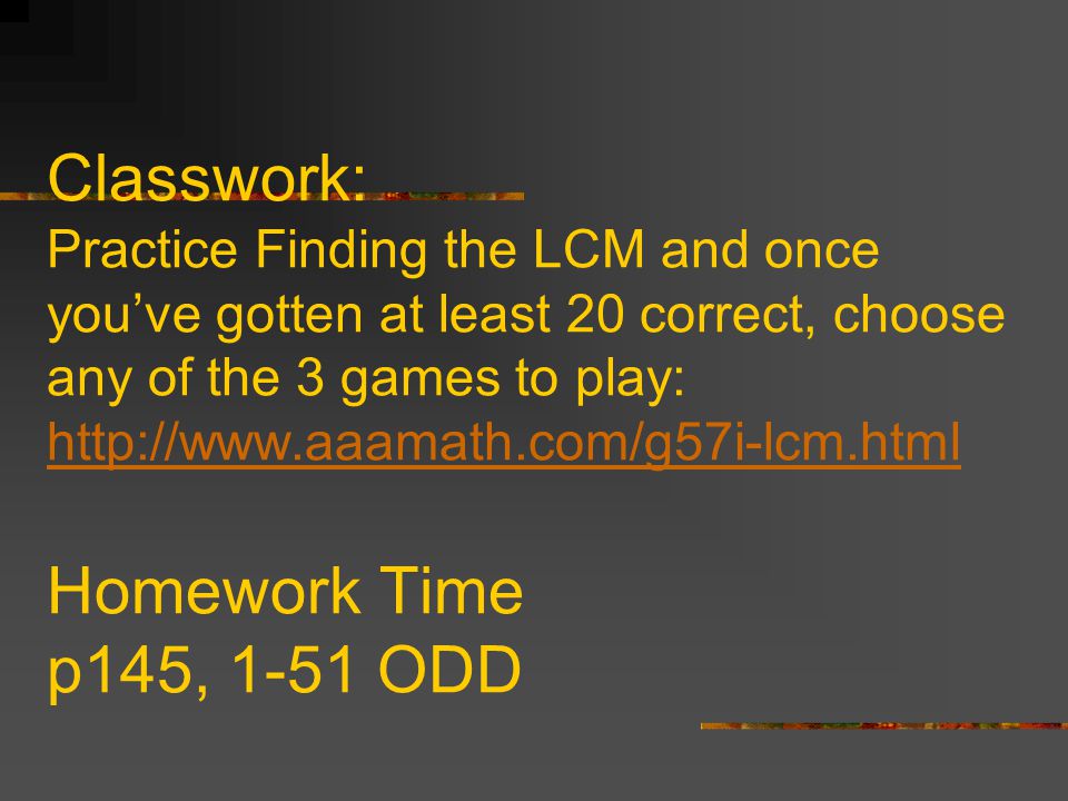 Classwork: Practice Finding the LCM and once you’ve gotten at least 20 correct, choose any of the 3 games to play:   Homework Time p145, 1-51 ODD