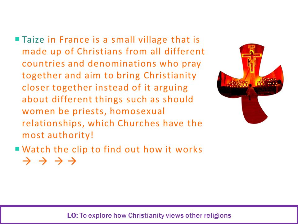  Taize in France is a small village that is made up of Christians from all different countries and denominations who pray together and aim to bring Christianity closer together instead of it arguing about different things such as should women be priests, homosexual relationships, which Churches have the most authority.