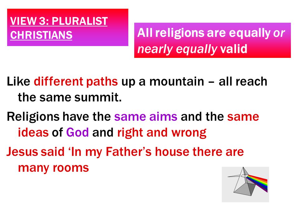 VIEW 3: PLURALIST CHRISTIANS All religions are equally or nearly equally valid Like different paths up a mountain – all reach the same summit.