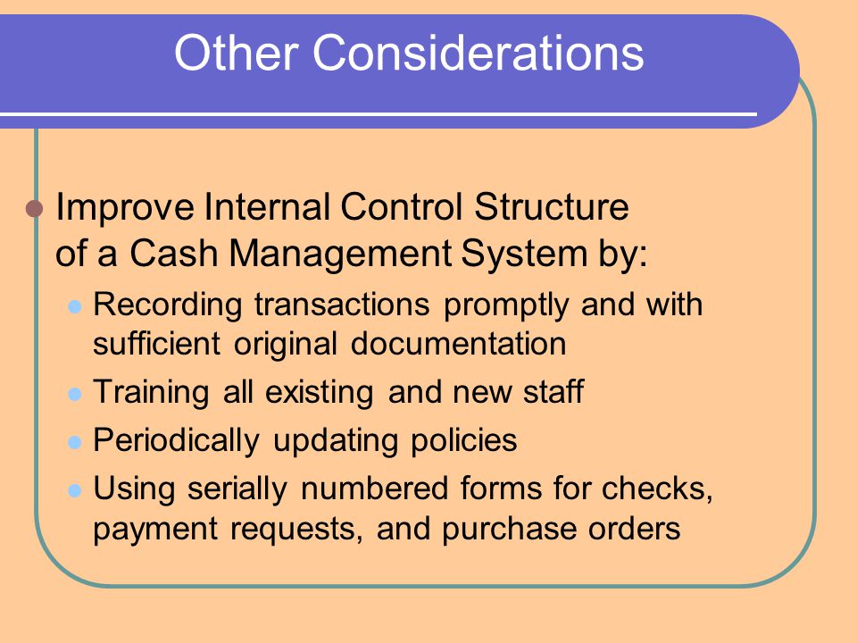Other Considerations Improve Internal Control Structure of a Cash Management System by: Recording transactions promptly and with sufficient original documentation Training all existing and new staff Periodically updating policies Using serially numbered forms for checks, payment requests, and purchase orders