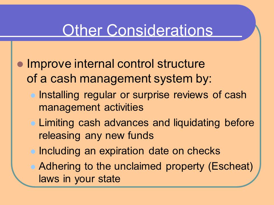Other Considerations Improve internal control structure of a cash management system by: Installing regular or surprise reviews of cash management activities Limiting cash advances and liquidating before releasing any new funds Including an expiration date on checks Adhering to the unclaimed property (Escheat) laws in your state