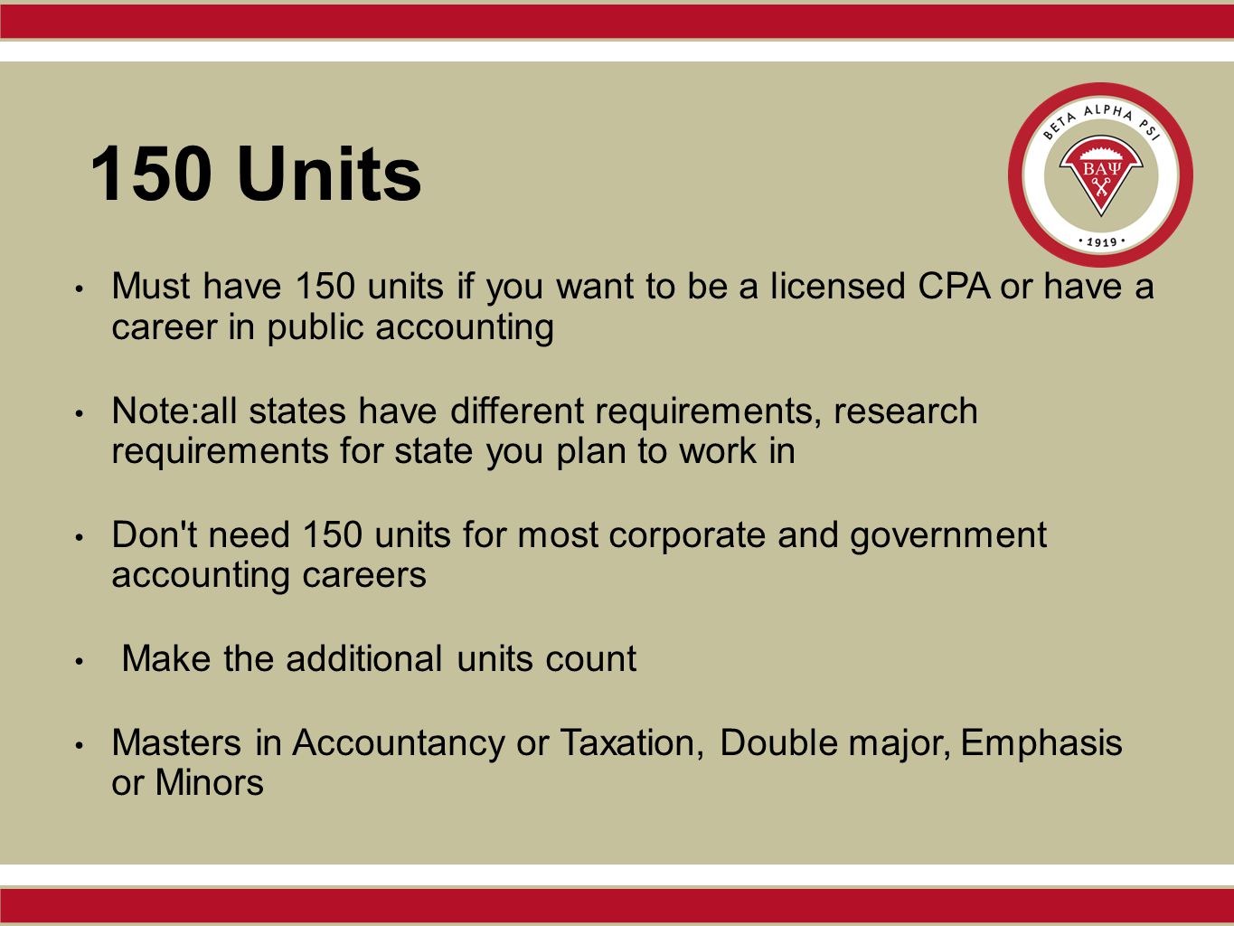 150 Units Must have 150 units if you want to be a licensed CPA or have a career in public accounting Note:all states have different requirements, research requirements for state you plan to work in Don t need 150 units for most corporate and government accounting careers Make the additional units count Masters in Accountancy or Taxation, Double major, Emphasis or Minors