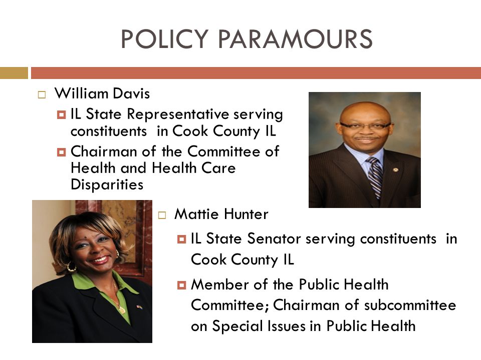 POLICY PARAMOURS  William Davis  IL State Representative serving constituents in Cook County IL  Chairman of the Committee of Health and Health Care Disparities  Mattie Hunter  IL State Senator serving constituents in Cook County IL  Member of the Public Health Committee; Chairman of subcommittee on Special Issues in Public Health