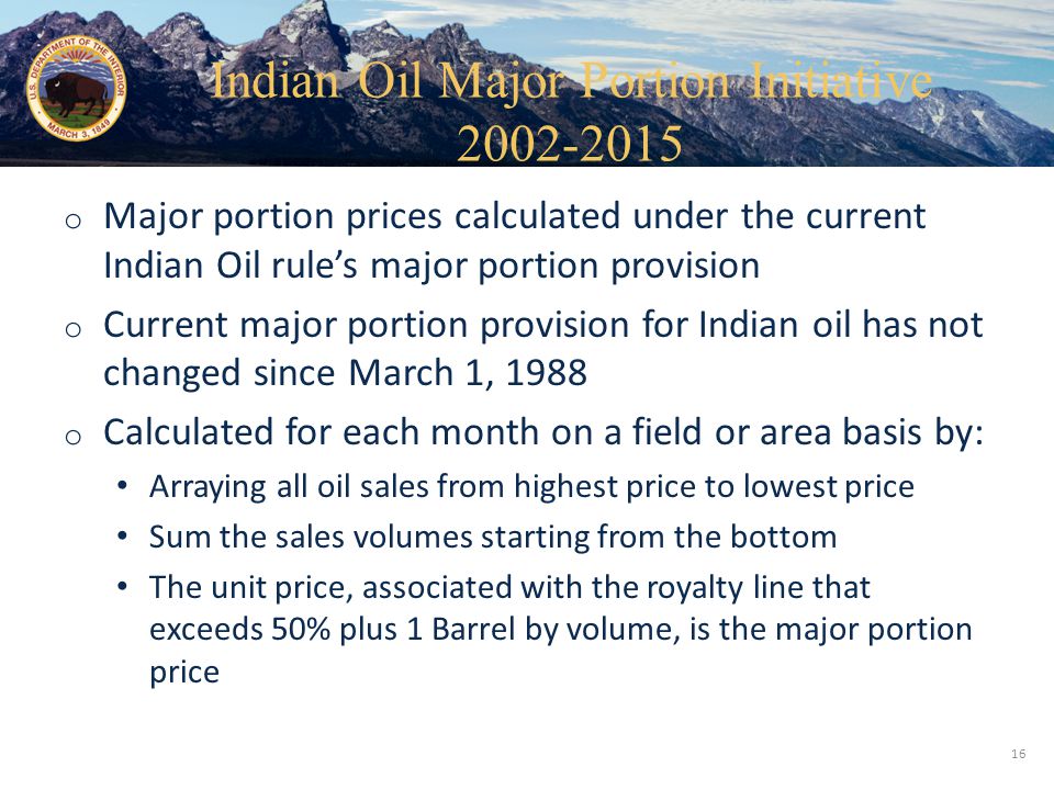 Office of Natural Resources Revenue o Major portion prices calculated under the current Indian Oil rule’s major portion provision o Current major portion provision for Indian oil has not changed since March 1, 1988 o Calculated for each month on a field or area basis by: Arraying all oil sales from highest price to lowest price Sum the sales volumes starting from the bottom The unit price, associated with the royalty line that exceeds 50% plus 1 Barrel by volume, is the major portion price 16 Indian Oil Major Portion Initiative
