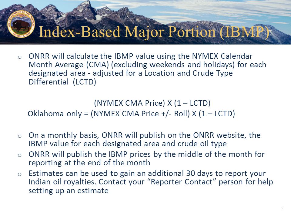Office of Natural Resources Revenue o ONRR will calculate the IBMP value using the NYMEX Calendar Month Average (CMA) (excluding weekends and holidays) for each designated area - adjusted for a Location and Crude Type Differential (LCTD) (NYMEX CMA Price) X (1 – LCTD) Oklahoma only = (NYMEX CMA Price +/- Roll) X (1 – LCTD) o On a monthly basis, ONRR will publish on the ONRR website, the IBMP value for each designated area and crude oil type o ONRR will publish the IBMP prices by the middle of the month for reporting at the end of the month o Estimates can be used to gain an additional 30 days to report your Indian oil royalties.