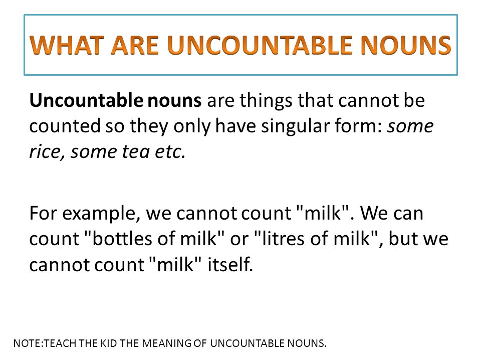 Uncountable nouns are things that cannot be counted so they only have singular form: some rice, some tea etc.