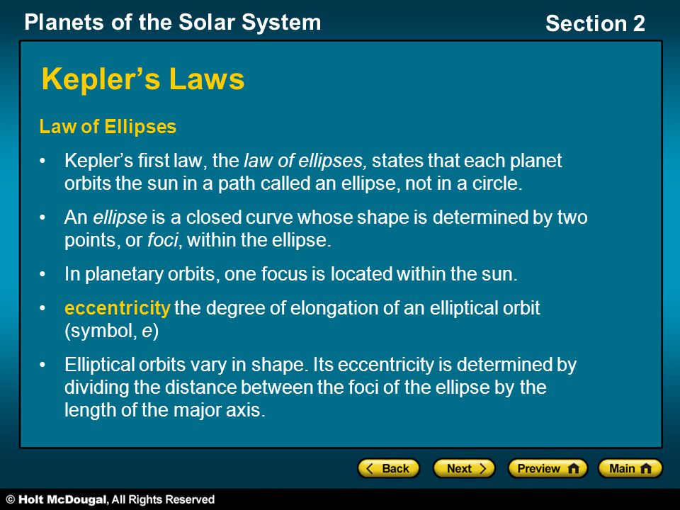 Planets of the Solar System Section 2 Kepler’s Laws Law of Ellipses Kepler’s first law, the law of ellipses, states that each planet orbits the sun in a path called an ellipse, not in a circle.