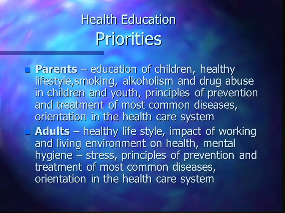Health Education Priorities n Parents – education of children, healthy lifestyle,smoking, alkoholism and drug abuse in children and youth, principles of prevention and treatment of most common diseases, orientation in the health care system n Adults – healthy life style, impact of working and living environment on health, mental hygiene – stress, principles of prevention and treatment of most common diseases, orientation in the health care system