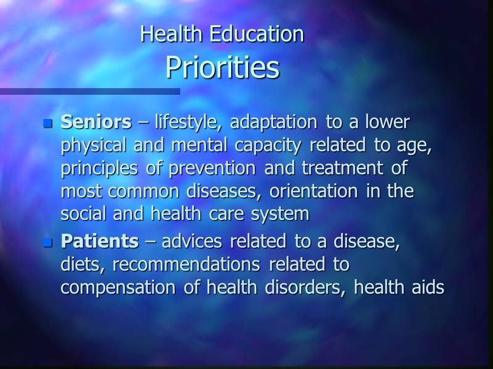 Health Education Priorities n Seniors – lifestyle, adaptation to a lower physical and mental capacity related to age, principles of prevention and treatment of most common diseases, orientation in the social and health care system n Patients – advices related to a disease, diets, recommendations related to compensation of health disorders, health aids