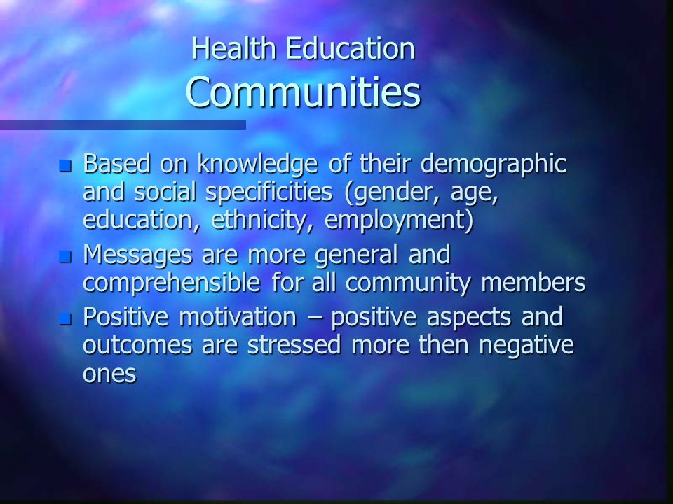 Health Education Communities n Based on knowledge of their demographic and social specificities (gender, age, education, ethnicity, employment) n Messages are more general and comprehensible for all community members n Positive motivation – positive aspects and outcomes are stressed more then negative ones