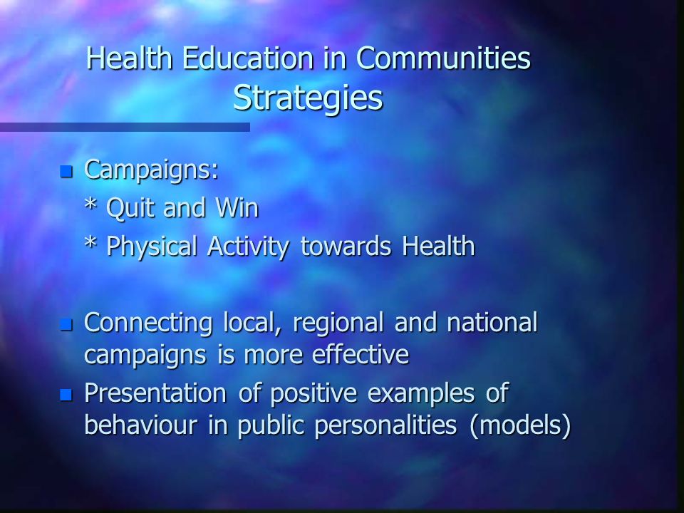 Health Education in Communities Strategies n Campaigns: * Quit and Win * Quit and Win * Physical Activity towards Health * Physical Activity towards Health n Connecting local, regional and national campaigns is more effective n Presentation of positive examples of behaviour in public personalities (models)