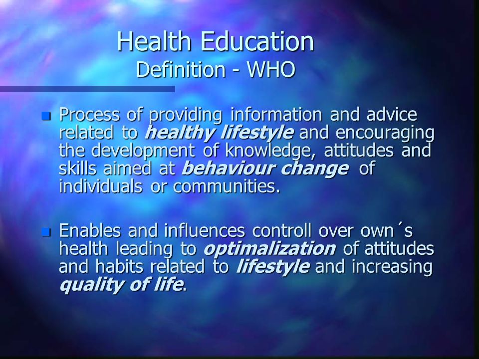 Health Education Definition - WHO n Process of providing information and advice related to healthy lifestyle and encouraging the development of knowledge, attitudes and skills aimed at behaviour change of individuals or communities.