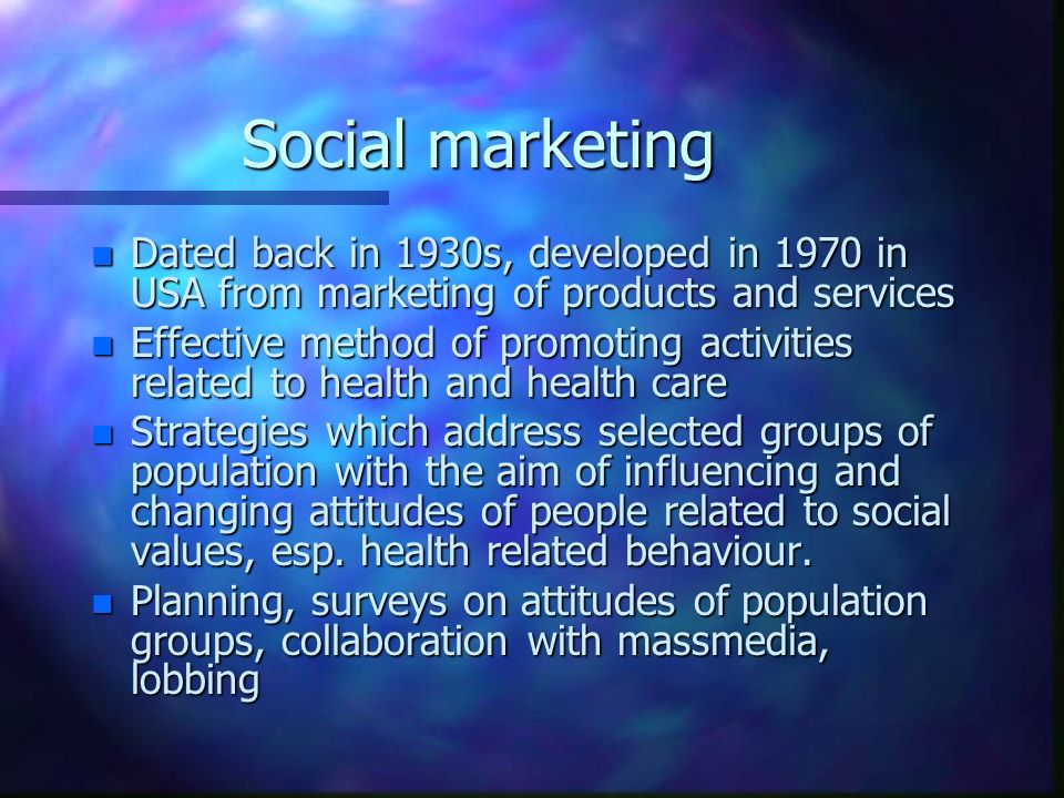 Social marketing n Dated back in 1930s, developed in 1970 in USA from marketing of products and services n Effective method of promoting activities related to health and health care n Strategies which address selected groups of population with the aim of influencing and changing attitudes of people related to social values, esp.