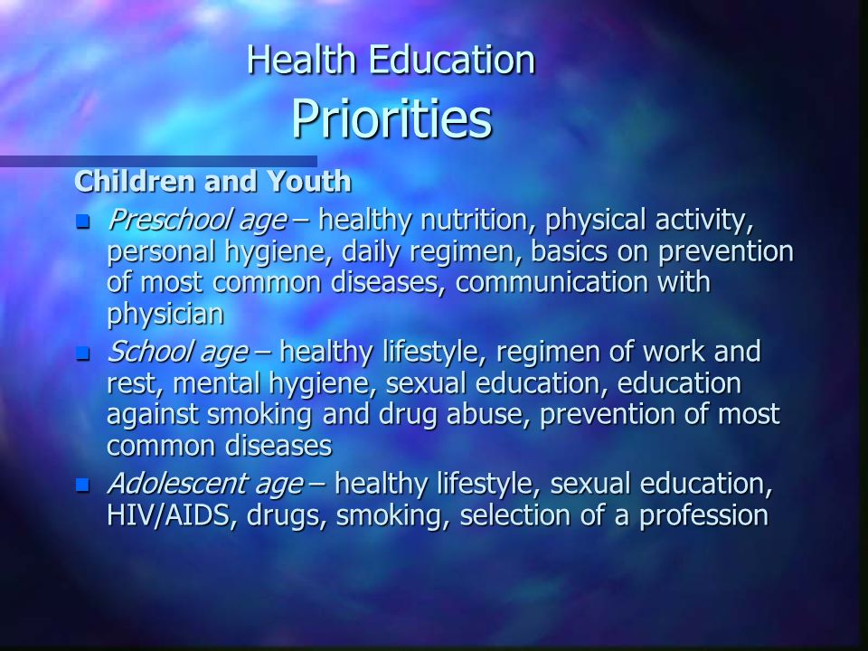 Health Education Priorities Children and Youth n Preschool age – healthy nutrition, physical activity, personal hygiene, daily regimen, basics on prevention of most common diseases, communication with physician n School age – healthy lifestyle, regimen of work and rest, mental hygiene, sexual education, education against smoking and drug abuse, prevention of most common diseases n Adolescent age – healthy lifestyle, sexual education, HIV/AIDS, drugs, smoking, selection of a profession