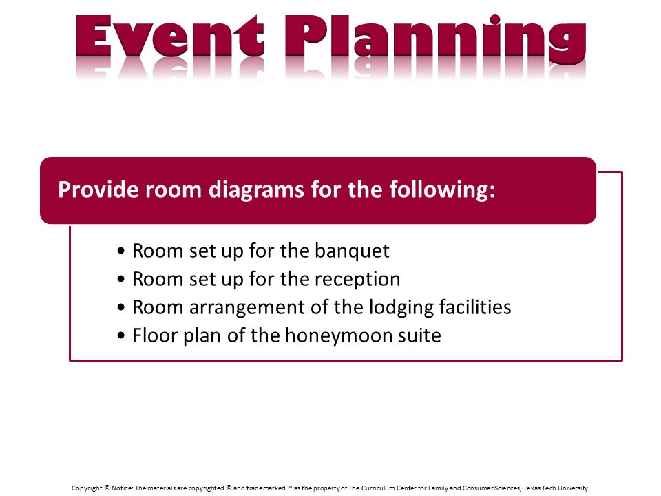 Room set up for the banquet Room set up for the reception Room arrangement of the lodging facilities Floor plan of the honeymoon suite Provide room diagrams for the following: Copyright © Notice: The materials are copyrighted © and trademarked ™ as the property of The Curriculum Center for Family and Consumer Sciences, Texas Tech University.